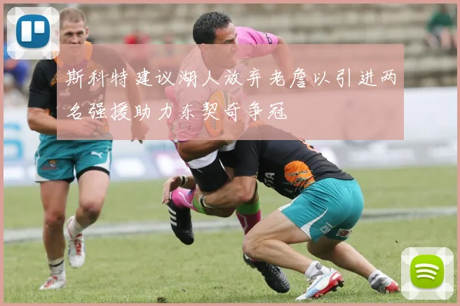 斯科特建议湖人放弃老詹以引进两名强援助力东契奇争冠
