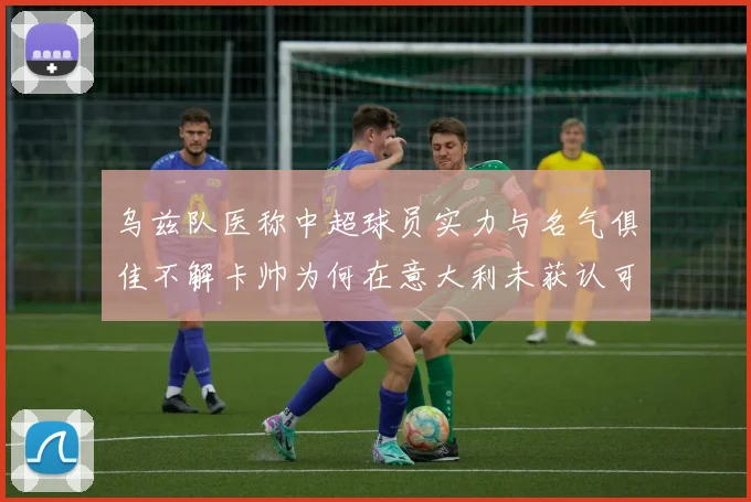乌兹队医称中超球员实力与名气俱佳不解卡帅为何在意大利未获认可
