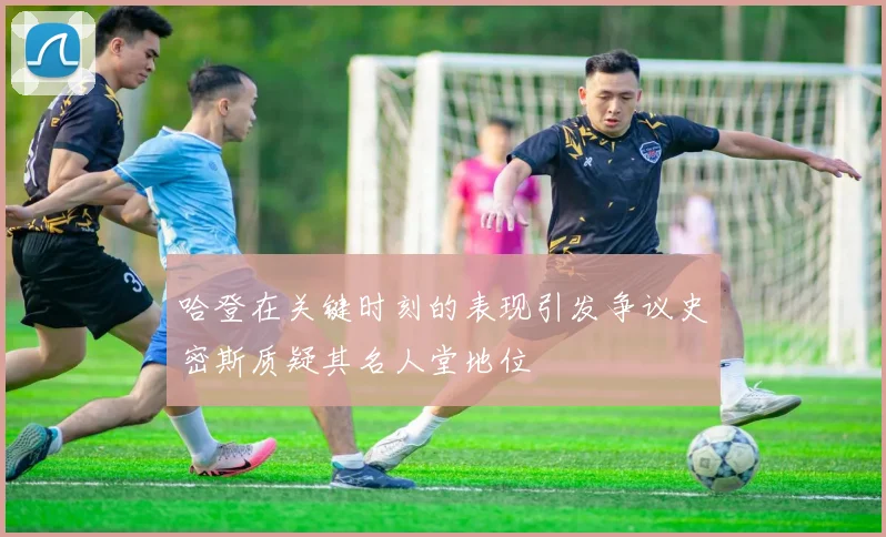 哈登在关键时刻的表现引发争议史密斯质疑其名人堂地位