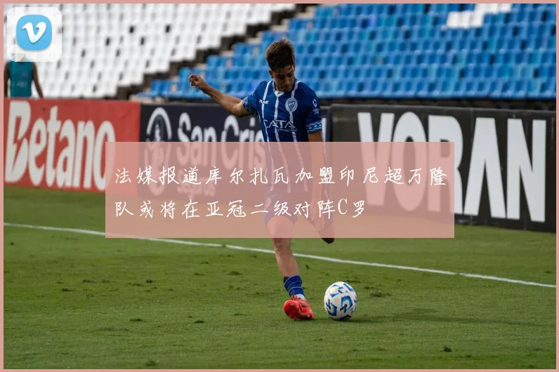 法媒报道库尔扎瓦加盟印尼超万隆队或将在亚冠二级对阵C罗
