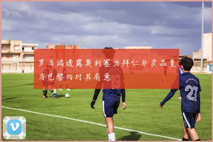 罗马诺透露奥利塞为拜仁非卖品皇马巴黎均对其有意