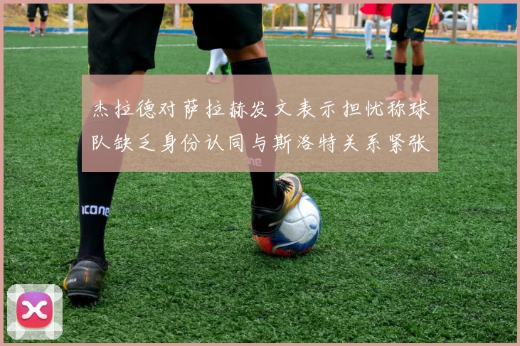 杰拉德对萨拉赫发文表示担忧称球队缺乏身份认同与斯洛特关系紧张
