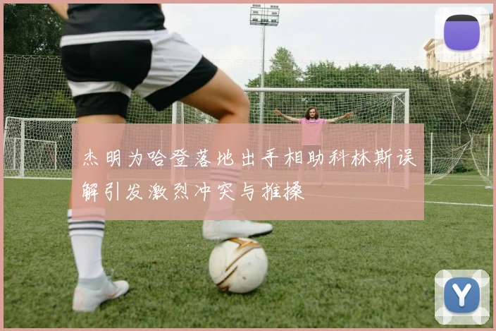 杰明为哈登落地出手相助科林斯误解引发激烈冲突与推搡