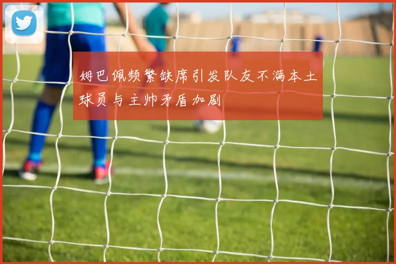 姆巴佩频繁缺席引发队友不满本土球员与主帅矛盾加剧