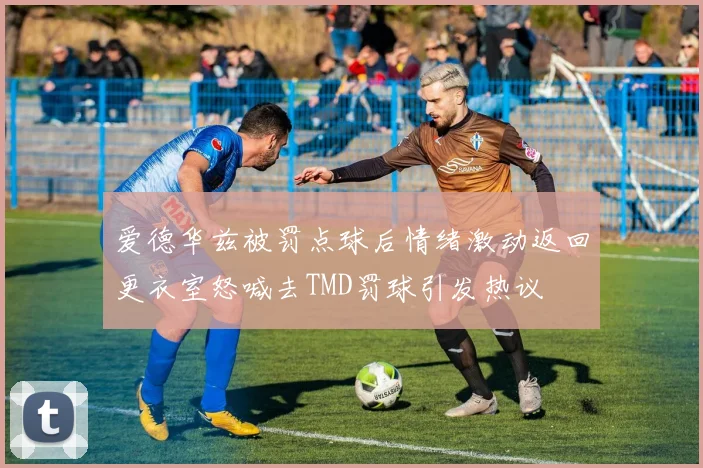 爱德华兹被罚点球后情绪激动返回更衣室怒喊去TMD罚球引发热议