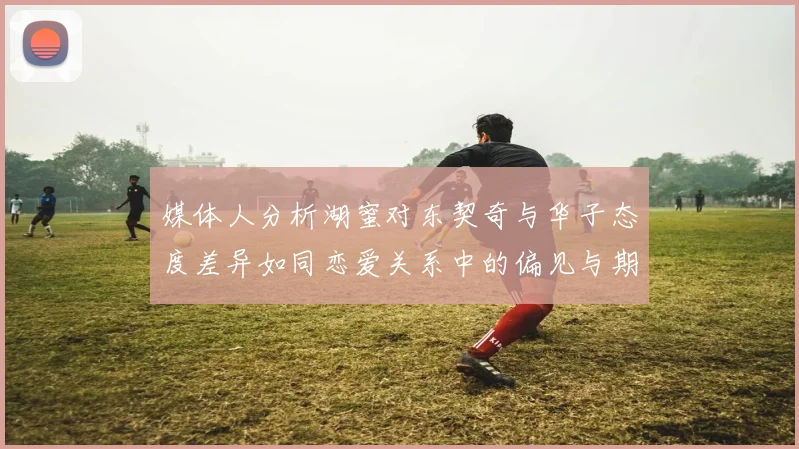 媒体人分析湖蜜对东契奇与华子态度差异如同恋爱关系中的偏见与期待