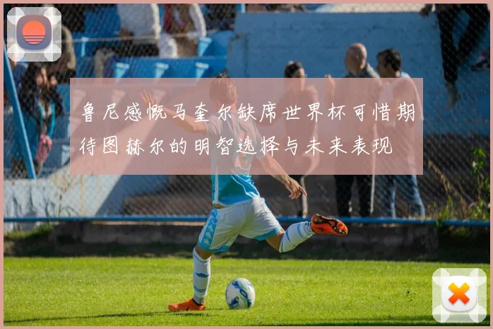 鲁尼感慨马奎尔缺席世界杯可惜期待图赫尔的明智选择与未来表现