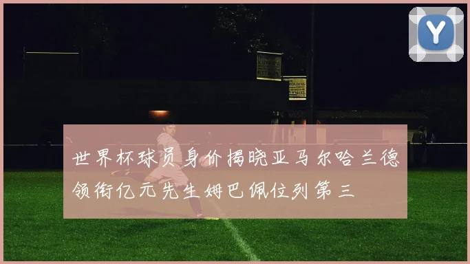 世界杯球员身价揭晓亚马尔哈兰德领衔亿元先生姆巴佩位列第三