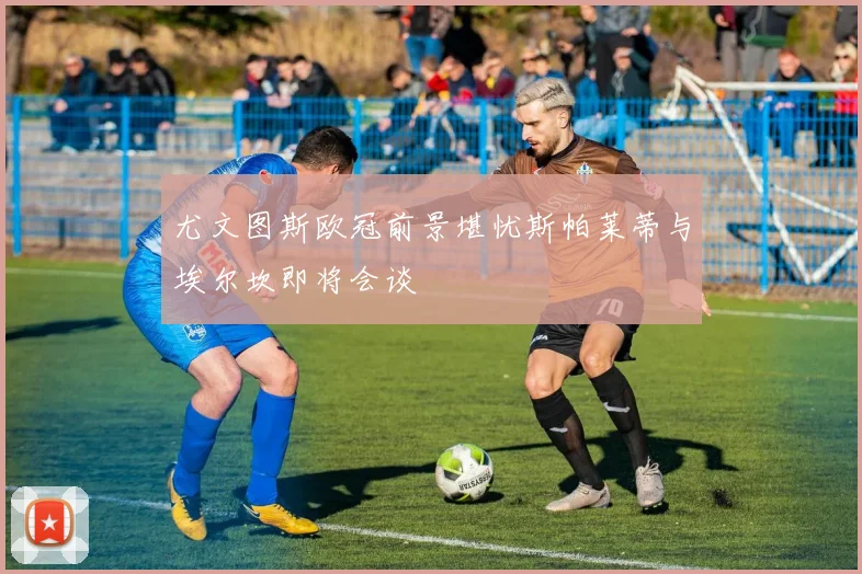 尤文图斯欧冠前景堪忧斯帕莱蒂与埃尔坎即将会谈
