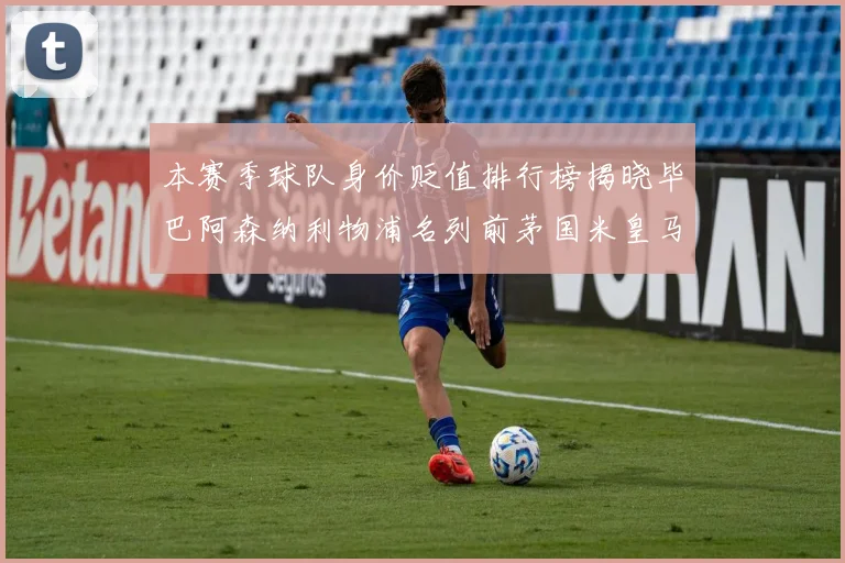 本赛季球队身价贬值排行榜揭晓毕巴阿森纳利物浦名列前茅国米皇马紧随其后