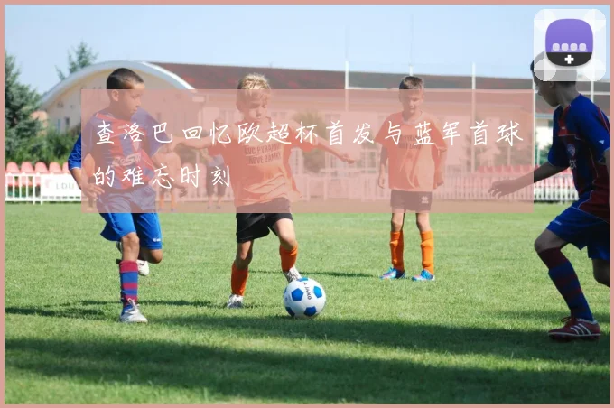 查洛巴回忆欧超杯首发与蓝军首球的难忘时刻