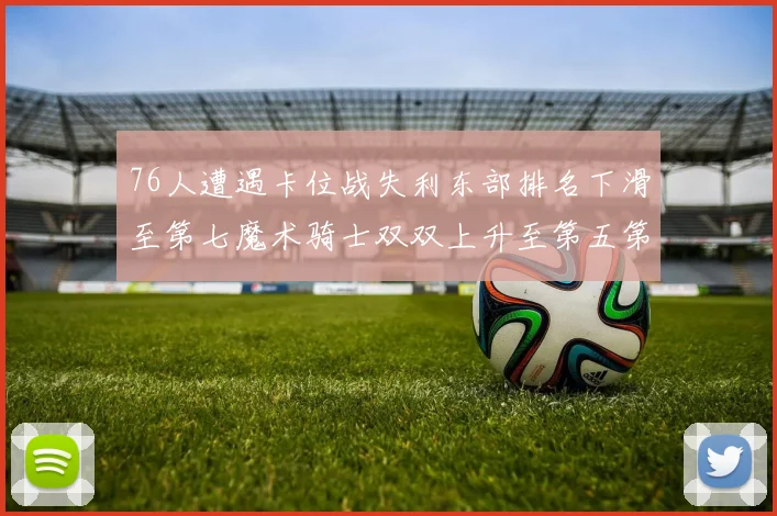 76人遭遇卡位战失利东部排名下滑至第七魔术骑士双双上升至第五第六位